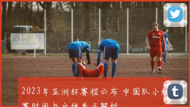 2023年亚洲杯赛程公布 中国队小组赛时间与出线看点解析