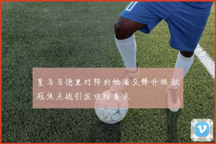 皇马马德里对阵利物浦交锋升级 欧冠焦点战引发攻防看点
