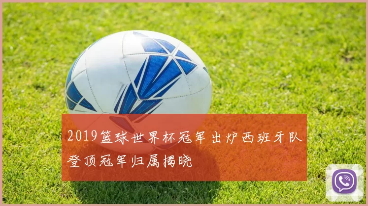 2019篮球世界杯冠军出炉西班牙队登顶冠军归属揭晓