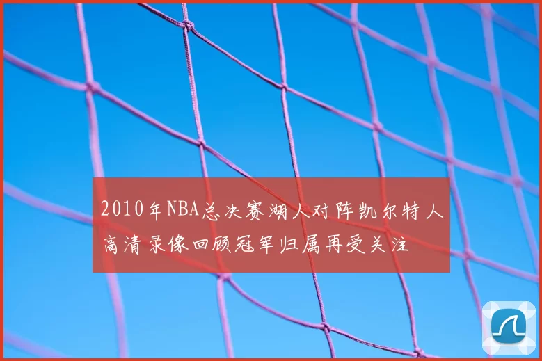 2010年NBA总决赛湖人对阵凯尔特人高清录像回顾冠军归属再受关注
