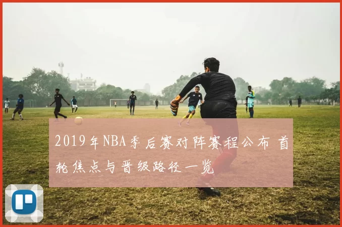 2019年NBA季后赛对阵赛程公布 首轮焦点与晋级路径一览