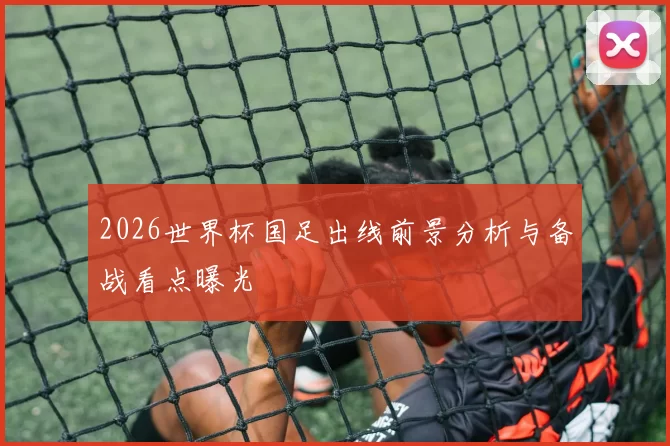2026世界杯国足出线前景分析与备战看点曝光