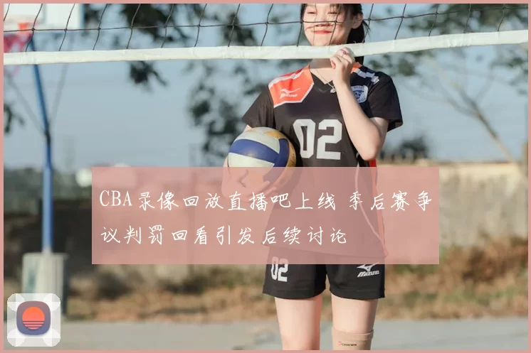 CBA录像回放直播吧上线 季后赛争议判罚回看引发后续讨论